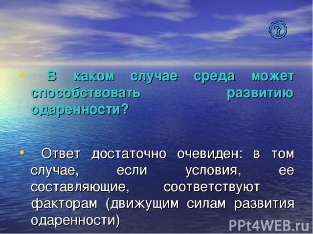 В каком случае среда может способствовать развитию одаренности? Ответ достаточно очевиден: в том случае, если условия, ее составляющие, соответствуют факторам (движущим силам развития одаренности)