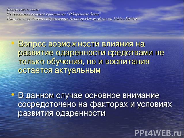 Целевые программы: Федеральная целевая программа “Одаренные дети” Программа развития образования Ленинградской области 2010 – 2015гг. Вопрос возможности влияния на развитие одаренности средствами не только обучения, но и воспитания остается актуальн…