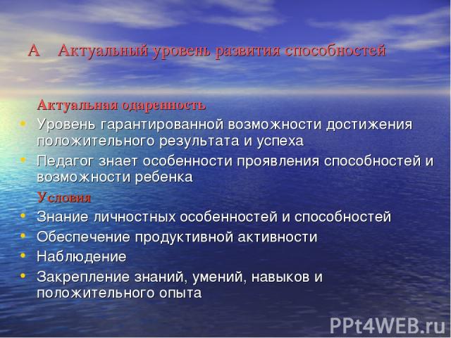 А Актуальный уровень развития способностей Актуальная одаренность Уровень гарантированной возможности достижения положительного результата и успеха Педагог знает особенности проявления способностей и возможности ребенка Условия Знание личностных осо…