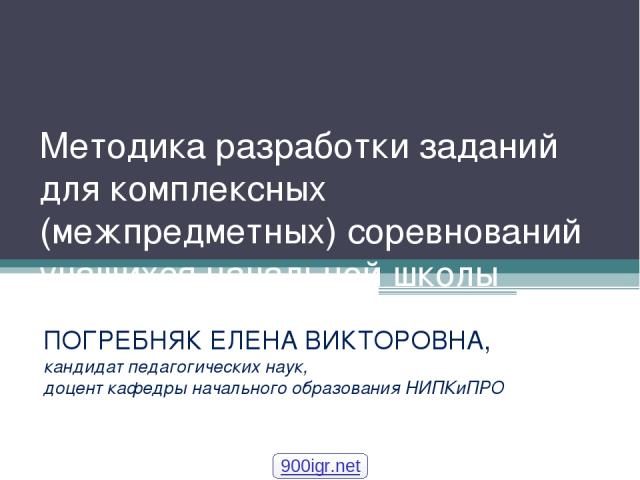 Методика разработки заданий для комплексных (межпредметных) соревнований учащихся начальной школы ПОГРЕБНЯК ЕЛЕНА ВИКТОРОВНА, кандидат педагогических наук, доцент кафедры начального образования НИПКиПРО 900igr.net