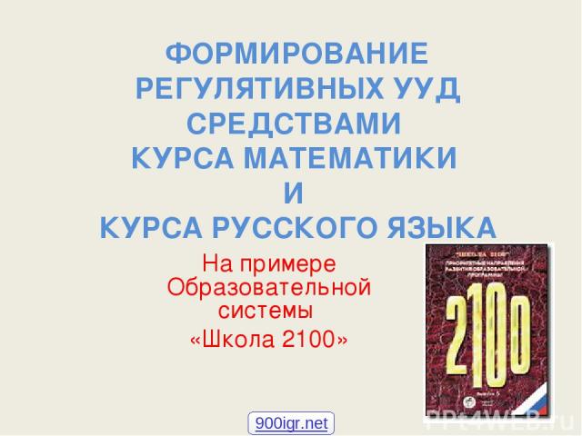 ФОРМИРОВАНИЕ РЕГУЛЯТИВНЫХ УУД СРЕДСТВАМИ КУРСА МАТЕМАТИКИ И КУРСА РУССКОГО ЯЗЫКА На примере Образовательной системы «Школа 2100» 900igr.net