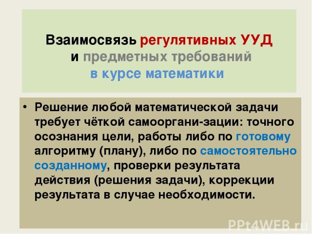 Взаимосвязь регулятивных УУД и предметных требований в курсе математики Решение любой математической задачи требует чёткой самооргани-зации: точного осознания цели, работы либо по готовому алгоритму (плану), либо по самостоятельно созданному, провер…