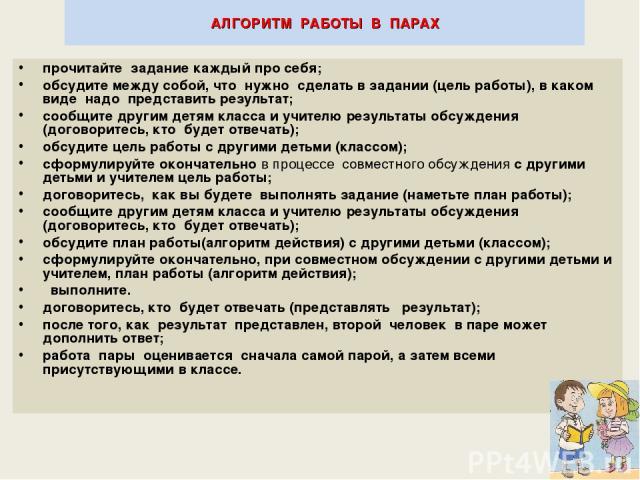 * АЛГОРИТМ РАБОТЫ В ПАРАХ прочитайте задание каждый про себя; обсудите между собой, что нужно сделать в задании (цель работы), в каком виде надо представить результат; сообщите другим детям класса и учителю результаты обсуждения (договоритесь, кто б…