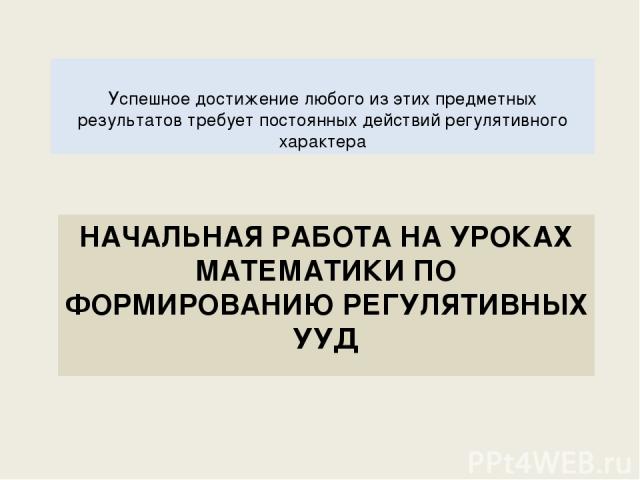 НАЧАЛЬНАЯ РАБОТА НА УРОКАХ МАТЕМАТИКИ ПО ФОРМИРОВАНИЮ РЕГУЛЯТИВНЫХ УУД Успешное достижение любого из этих предметных результатов требует постоянных действий регулятивного характера