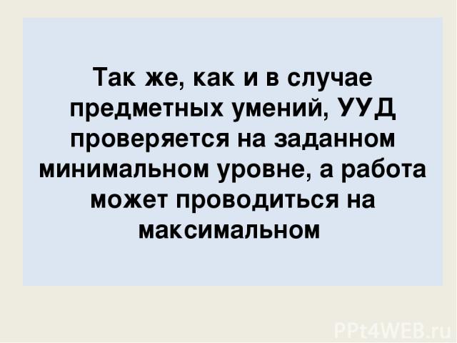 Так же, как и в случае предметных умений, УУД проверяется на заданном минимальном уровне, а работа может проводиться на максимальном