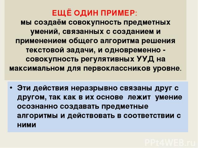 ЕЩЁ ОДИН ПРИМЕР: мы создаём совокупность предметных умений, связанных с созданием и применением общего алгоритма решения текстовой задачи, и одновременно - совокупность регулятивных УУД на максимальном для первоклассников уровне. Эти действия неразр…