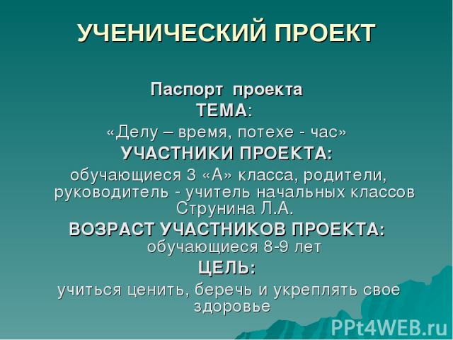 УЧЕНИЧЕСКИЙ ПРОЕКТ Паспорт проекта ТЕМА: «Делу – время, потехе - час» УЧАСТНИКИ ПРОЕКТА: обучающиеся 3 «А» класса, родители, руководитель - учитель начальных классов Струнина Л.А. ВОЗРАСТ УЧАСТНИКОВ ПРОЕКТА: обучающиеся 8-9 лет ЦЕЛЬ: учиться ценить,…