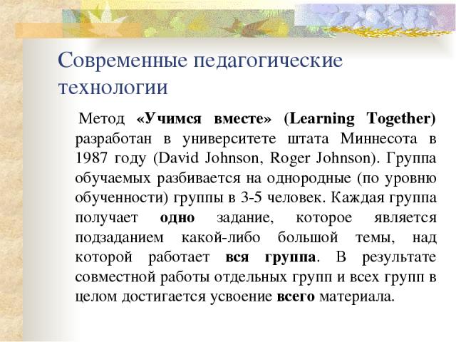 Современные педагогические технологии      Метод «Учимся вместе» (Learning Together) разработан в университете штата Миннесота в 1987 году (David Johnson, Roger Johnson). Группа обучаемых разбивается на однородные (по уровню обученности) группы в 3-…
