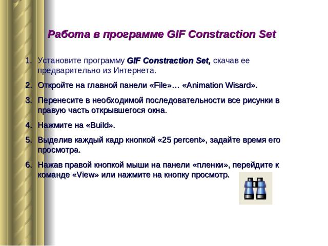 Работа в программе GIF Constraction Set Установите программу GIF Constraction Set, скачав ее предварительно из Интернета. Откройте на главной панели «File»… «Animation Wisard». Перенесите в необходимой последовательности все рисунки в правую часть о…