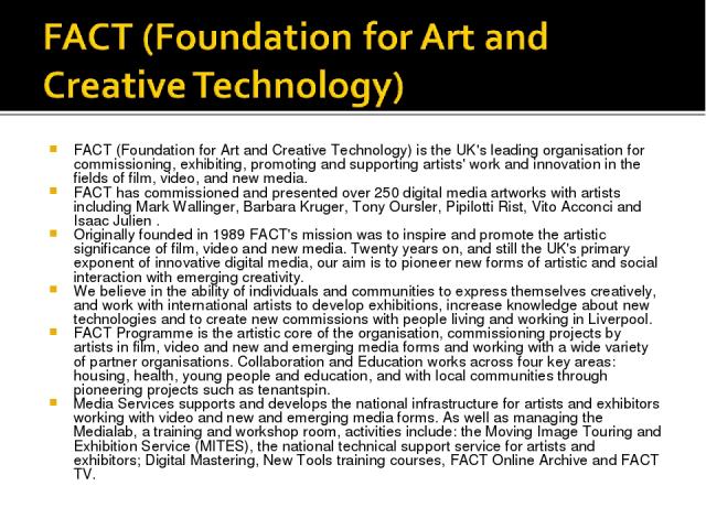 FACT (Foundation for Art and Creative Technology) is the UK's leading organisation for commissioning, exhibiting, promoting and supporting artists' work and innovation in the fields of film, video, and new media. FACT has commissioned and presented …