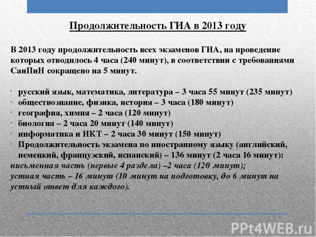 Продолжительность ГИА в 2013 году В 2013 году продолжительность всех экзаменов ГИА, на проведение которых отводилось 4 часа (240 минут), в соответствии с требованиями СанПиН сокращено на 5 минут. русский язык, математика, литература – 3 часа 55 мину…