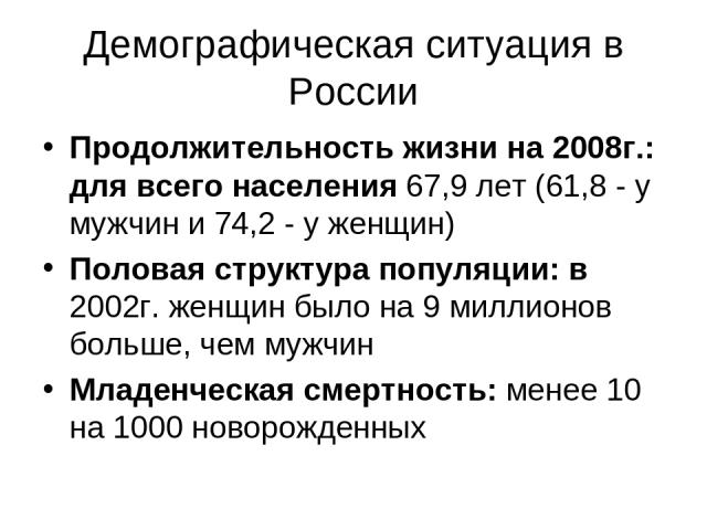 Демографическая ситуация в России Продолжительность жизни на 2008г.: для всего населения 67,9 лет (61,8 - у мужчин и 74,2 - у женщин) Половая структура популяции: в 2002г. женщин было на 9 миллионов больше, чем мужчин Младенческая смертность: менее …