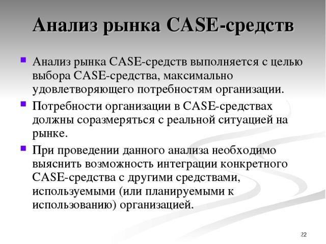 * Анализ рынка CASE-средств Анализ рынка CASE-средств выполняется с целью выбора CASE-средства, максимально удовлетворяющего потребностям организации. Потребности организации в CASE-средствах должны соразмеряться с реальной ситуацией на рынке. При п…