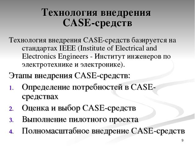 * Технология внедрения CASE-средств Технология внедрения CASE-средств базируется на стандартах IEEE (Institute of Electrical and Electronics Engineers - Институт инженеров по электротехнике и электронике). Этапы внедрения CASE-средств: Определение п…