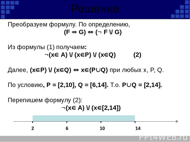 Решение Преобразуем формулу. По определению, (F G) ( F \/ G) Из формулы (1) получаем: (x A) \/ (х Р) \/ (х Q) (2) Далее, (х Р) \/ (х Q) x (P Q) при любых x, P, Q. По условию, P = [2,10], Q = [6,14]. Т.о. P Q = [2,14]. Перепишем формулу (2): (x A) \/…