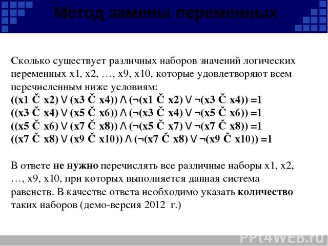 Метод замены переменных Сколько существует различных наборов значений логических переменных х1, х2, …, х9, х10, которые удовлетворяют всем перечисленным ниже условиям: ((x1 ≡ x2) \/ (x3 ≡ x4)) /\ (¬(x1 ≡ x2) \/ ¬(x3 ≡ x4)) =1 ((x3 ≡ x4) \/ (x5 ≡ x6)…
