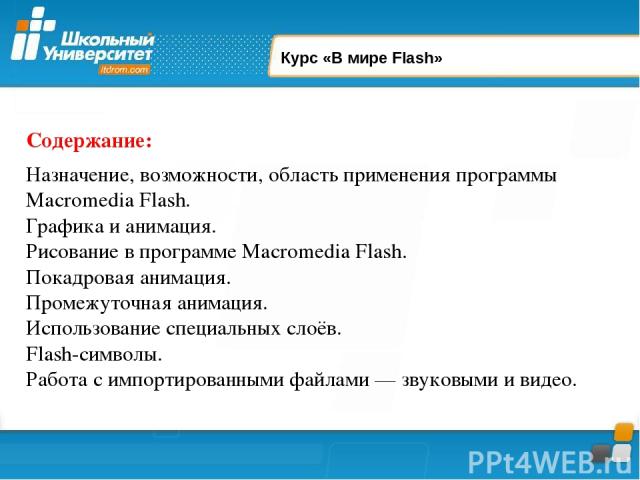 Курс «В мире Flash» Содержание: Назначение, возможности, область применения программы Macromedia Flash. Графика и анимация. Рисование в программе Macromedia Flash. Покадровая анимация. Промежуточная анимация. Использование специальных слоёв. Flash-с…