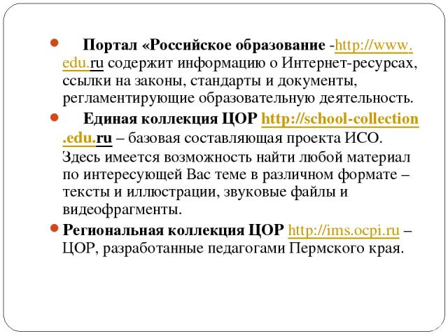     Портал «Российское образование -http://www.edu.ru содержит информацию о Интернет-ресурсах, ссылки на законы, стандарты и документы, регламентирующие образовательную деятельность.      Единая коллекция ЦОР http://school-collection.edu.ru – базов…