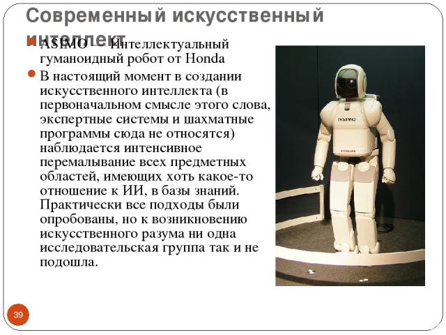 Современный искусственный интеллект ASIMO — Интеллектуальный гуманоидный робот от Honda В настоящий момент в создании искусственного интеллекта (в первоначальном смысле этого слова, экспертные системы и шахматные программы сюда не относятся) наблюда…