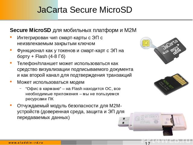 JaCarta Secure MicroSD Secure MicroSD для мобильных платформ и М2М Интегрирован чип смарт-карты с ЭП с неизвлекаемым закрытым ключом Функционал как у токенов и смарт-карт с ЭП на борту + Flash (4-8 Гб) Телефон/планшет может использоваться как средст…
