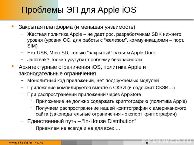 Проблемы ЭП для Apple iOS Закрытая платформа (и меньшая уязвимость) Жесткая политика Apple – не дает рос. разработчикам SDK нижнего уровня (уровня ОС, для работы с “железом”, коммуникациями – порт, SIM) Нет USB, MicroSD, только “закрытый” разъем App…