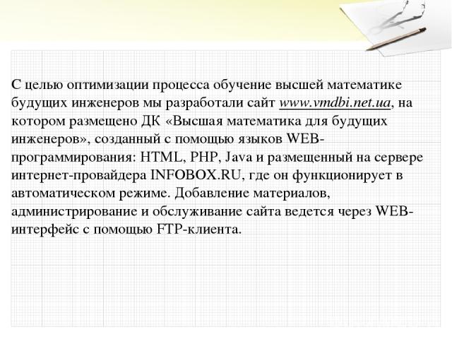 С целью оптимизации процесса обучение высшей математике будущих инженеров мы разработали сайт www.vmdbi.net.ua, на котором размещено ДК «Высшая математика для будущих инженеров», созданный с помощью языков WEB-программирования: HTML, PHP, Java и раз…