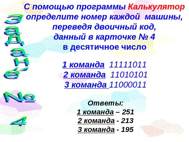 С помощью программы Калькулятор определите номер каждой машины, переведя двоичный код, данный в карточке № 4 в десятичное число 1 команда 11111011 2 команда 11010101 3 команда 11000011 Ответы: 1 команда – 251 2 команда - 213 3 команда - 195