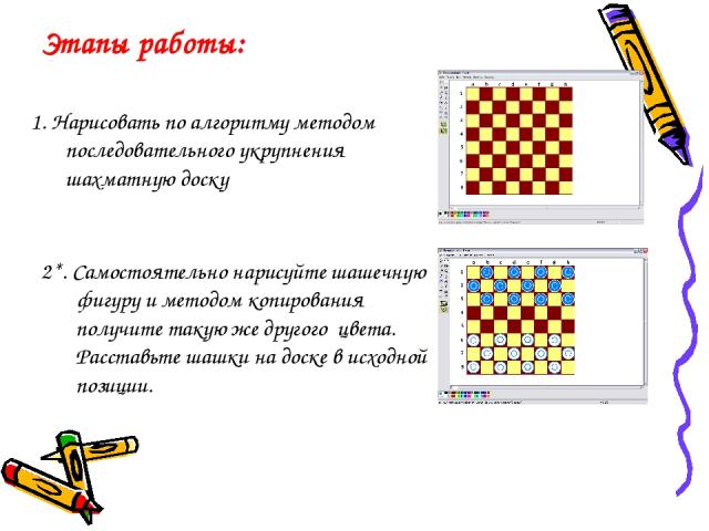 Этапы работы: 1. Нарисовать по алгоритму методом последовательного укрупнения шахматную доску 2*. Самостоятельно нарисуйте шашечную фигуру и методом копирования получите такую же другого цвета. Расставьте шашки на доске в исходной позиции.
