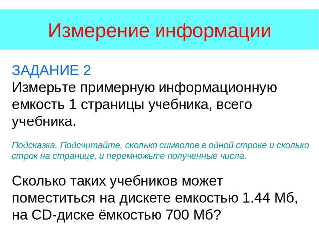 Измерение информации ЗАДАНИЕ 2 Измерьте примерную информационную емкость 1 страницы учебника, всего учебника. Подсказка. Подсчитайте, сколько символов в одной строке и сколько строк на странице, и перемножьте полученные числа. Сколько таких учебнико…