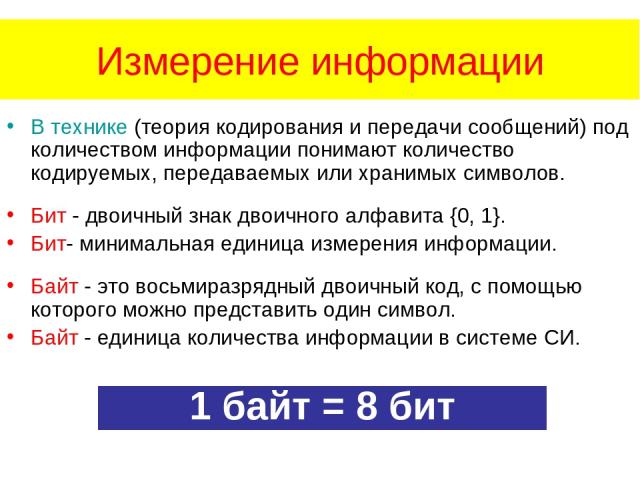 Измерение информации В технике (теория кодирования и передачи сообщений) под количеством информации понимают количество кодируемых, передаваемых или хранимых символов. Бит - двоичный знак двоичного алфавита {0, 1}. Бит- минимальная единица измерения…