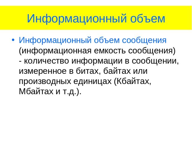 Информационный объем Информационный объем сообщения (информационная емкость сообщения) - количество информации в сообщении, измеренное в битах, байтах или производных единицах (Кбайтах, Мбайтах и т.д.).