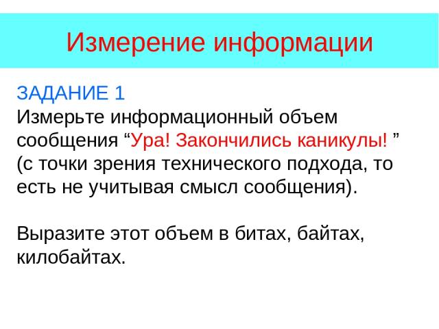 Измерение информации ЗАДАНИЕ 1 Измерьте информационный объем сообщения “Ура! Закончились каникулы! ” (с точки зрения технического подхода, то есть не учитывая смысл сообщения). Выразите этот объем в битах, байтах, килобайтах.