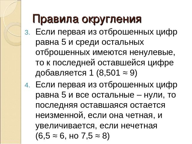 Правила округления Если первая из отброшенных цифр равна 5 и среди остальных отброшенных имеются ненулевые, то к последней оставшейся цифре добавляется 1 (8,501 ≈ 9) Если первая из отброшенных цифр равна 5 и все остальные – нули, то последняя оставш…