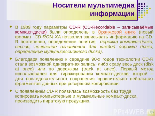 * Носители мультимедиа информации В 1989 году параметры CD-R (CD-Recordable – записываемые компакт-диски) были определены в Оранжевой книге (новый формат CD-ROM ХА позволил записывать информацию на CD-R постепенно, определение понятия дорожка компак…