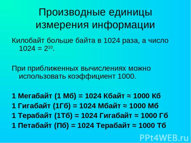 Производные единицы измерения информации Килобайт больше байта в 1024 раза, а число 1024 = 210. При приближенных вычислениях можно использовать коэффициент 1000. 1 Мегабайт (1 Мб) = 1024 Кбайт ≈ 1000 Кб 1 Гигабайт (1Гб) = 1024 Мбайт ≈ 1000 Мб 1 Тера…