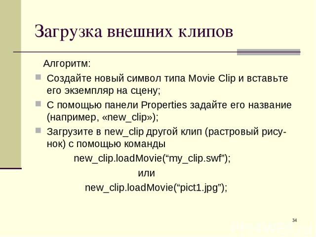 * Загрузка внешних клипов Алгоритм: Создайте новый символ типа Movie Clip и вставьте его экземпляр на сцену; С помощью панели Properties задайте его название (например, «new_clip»); Загрузите в new_clip другой клип (растровый рису-нок) с помощью ком…