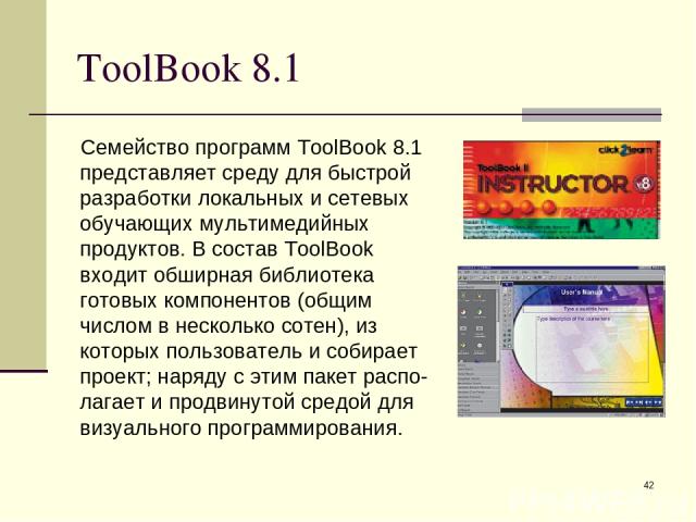 * ToolBook 8.1 Семейство программ ToolBook 8.1 представляет среду для быстрой разработки локальных и сетевых обучающих мультимедийных продуктов. В состав ToolBook входит обширная библиотека готовых компонентов (общим числом в несколько сотен), из ко…