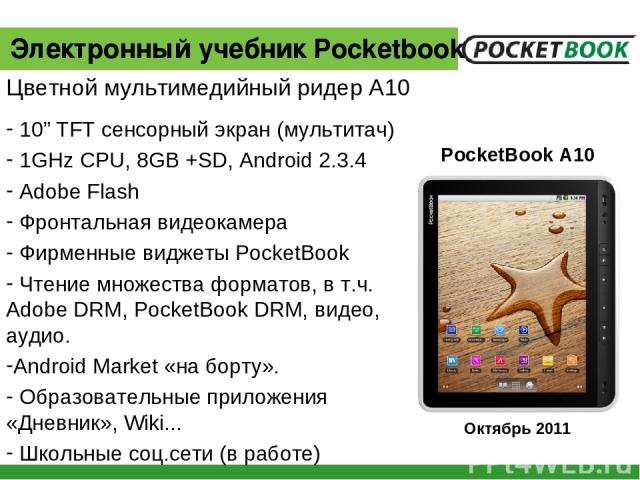 10” TFT сенсорный экран (мультитач) 1GHz CPU, 8GB +SD, Android 2.3.4 Adobe Flash Фронтальная видеокамера Фирменные виджеты PocketBook Чтение множества форматов, в т.ч. Adobe DRM, PocketBook DRM, видео, аудио. Android Market «на борту». Образовательн…