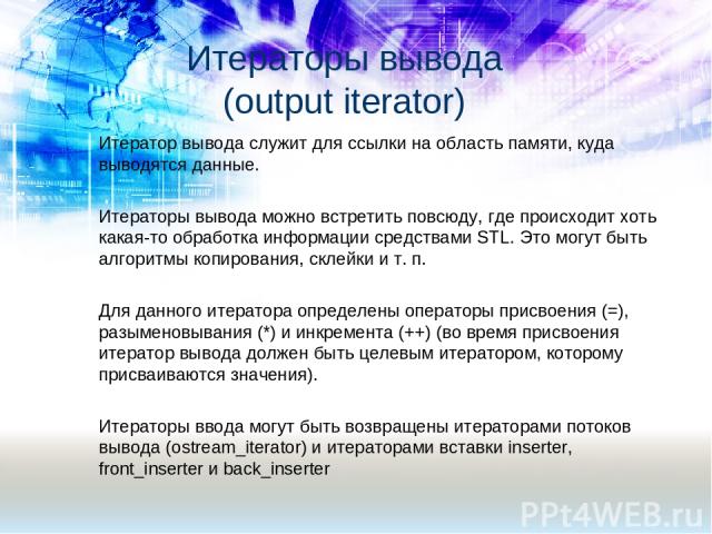 Итератор вывода служит для ссылки на область памяти, куда выводятся данные. Итераторы вывода можно встретить повсюду, где происходит хоть какая-то обработка информации средствами STL. Это могут быть алгоритмы копирования, склейки и т. п. Для данного…