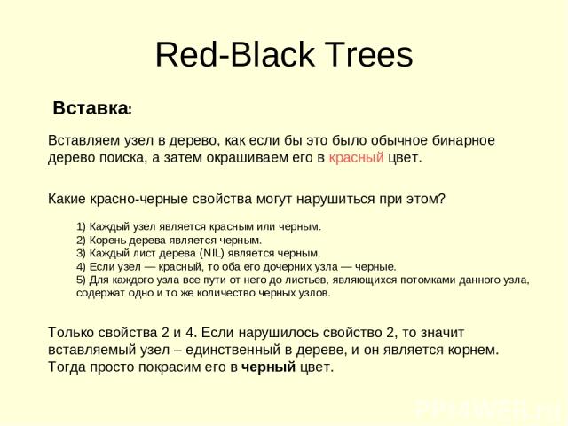 Red-Black Trees Вставка: Вставляем узел в дерево, как если бы это было обычное бинарное дерево поиска, а затем окрашиваем его в красный цвет. Какие красно-черные свойства могут нарушиться при этом? 1) Каждый узел является красным или черным. 2) Коре…