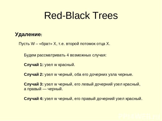 Red-Black Trees Удаление: Пусть W – «брат» X, т.е. второй потомок отца X. Будем рассматривать 4 возможных случая: Случай 1: узел w красный. Случай 2: узел w черный, оба его дочерних узла черные. Случай 3: узел w черный, его левый дочерний узел красн…