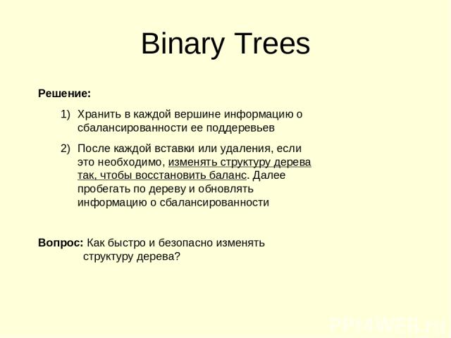 Binary Trees Решение: Хранить в каждой вершине информацию о сбалансированности ее поддеревьев После каждой вставки или удаления, если это необходимо, изменять структуру дерева так, чтобы восстановить баланс. Далее пробегать по дереву и обновлять инф…