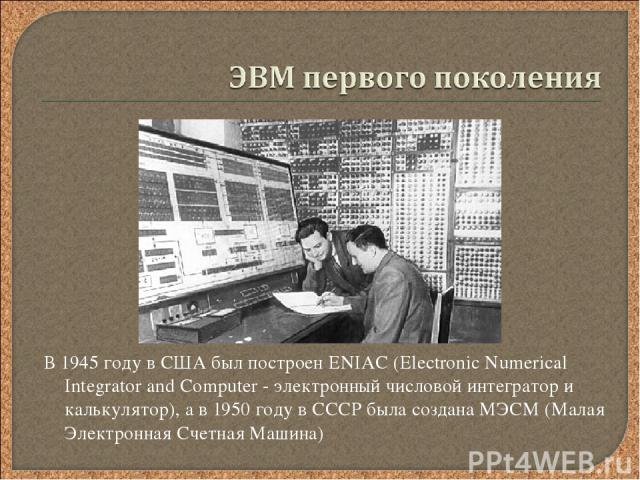 В 1945 году в США был построен ENIAC (Electronic Numerical Integrator and Computer - электронный числовой интегратор и калькулятор), а в 1950 году в СССР была создана МЭСМ (Малая Электронная Счетная Машина)