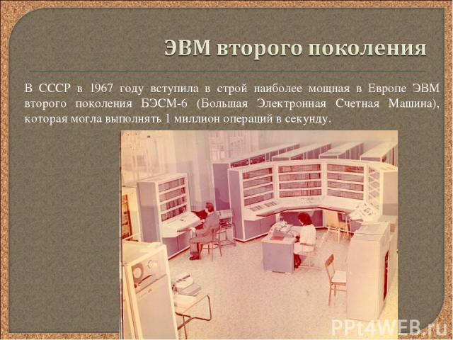 В СССР в 1967 году вступила в строй наиболее мощная в Европе ЭВМ второго поколения БЭСМ-6 (Большая Электронная Счетная Машина), которая могла выполнять 1 миллион операций в секунду.