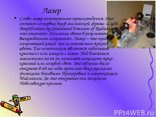 Лазер Слово лазер иностранного происхождения. Оно состоит из первых букв английской фразы: «Light Amplification by Stimulated Emission of Radiation», что означает: «Усиление света в результате вынужденного излучения». Лазер – это прибор, излучающий …