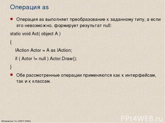 ©Павловская Т.А. (СПбГУ ИТМО) Операция as Операция as выполняет преобразование к заданному типу, а если это невозможно, формирует результат null: static void Act( object A ) { IAction Actor = A as IAction; if ( Actor != null ) Actor.Draw(); } Обе ра…