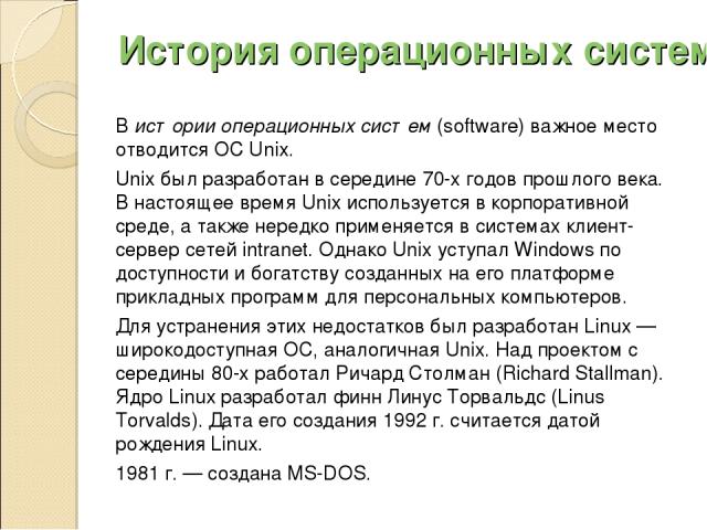 История операционных систем В истории операционных систем (software) важное место отводится ОС Unix. Unix был разработан в середине 70-х годов прошлого века. В настоящее время Unix используется в корпоративной среде, а также нередко применяется в си…