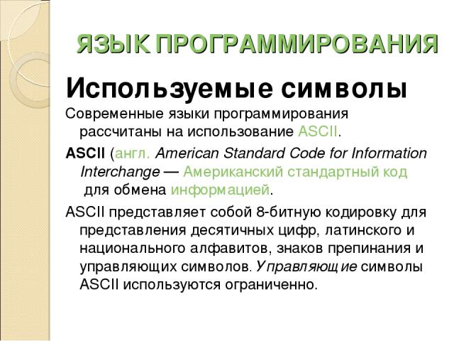 ЯЗЫК ПРОГРАММИРОВАНИЯ Используемые символы Современные языки программирования рассчитаны на использование ASCII. ASCII (англ. American Standard Code for Information Interchange — Американский стандартный код для обмена информацией. ASCII представляе…