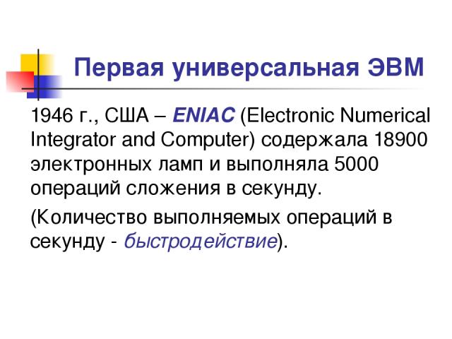 Первая универсальная ЭВМ 1946 г., США – ENIAC (Electronic Numerical Integrator and Computer) содержала 18900 электронных ламп и выполняла 5000 операций сложения в секунду. (Количество выполняемых операций в секунду - быстродействие).