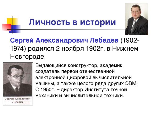 Личность в истории Сергей Александрович Лебедев (1902-1974) родился 2 ноября 1902г. в Нижнем Новгороде. Выдающийся конструктор, академик, создатель первой отечественной электронной цифровой вычислительной машины, а также целого ряда других ЭВМ. С 19…